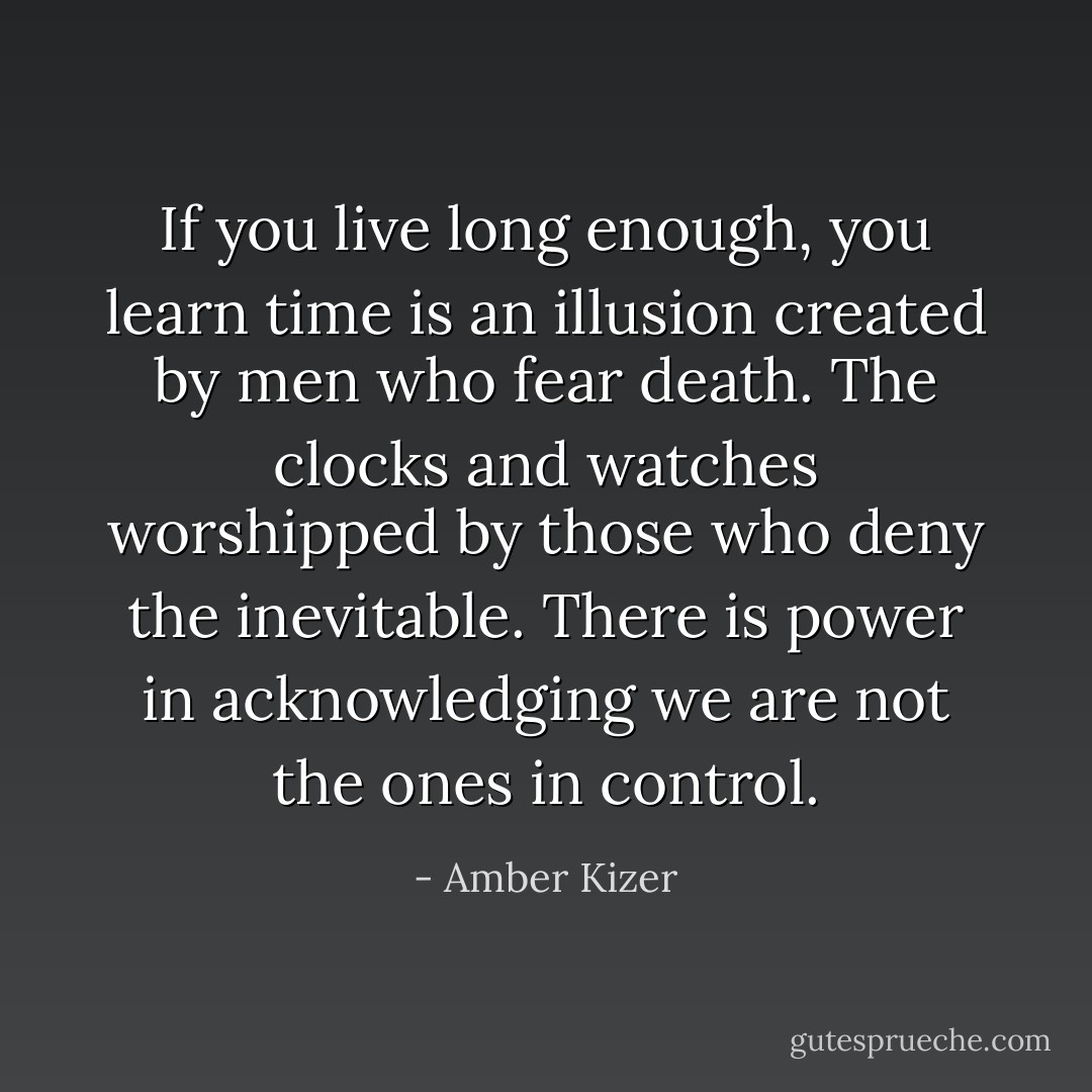 If you live long enough, you learn time is an illusion created by men who fear death. The clocks and watches worshipped by those who deny the inevitable. There is power in acknowledging we are not the ones in control. - Amber Kizer