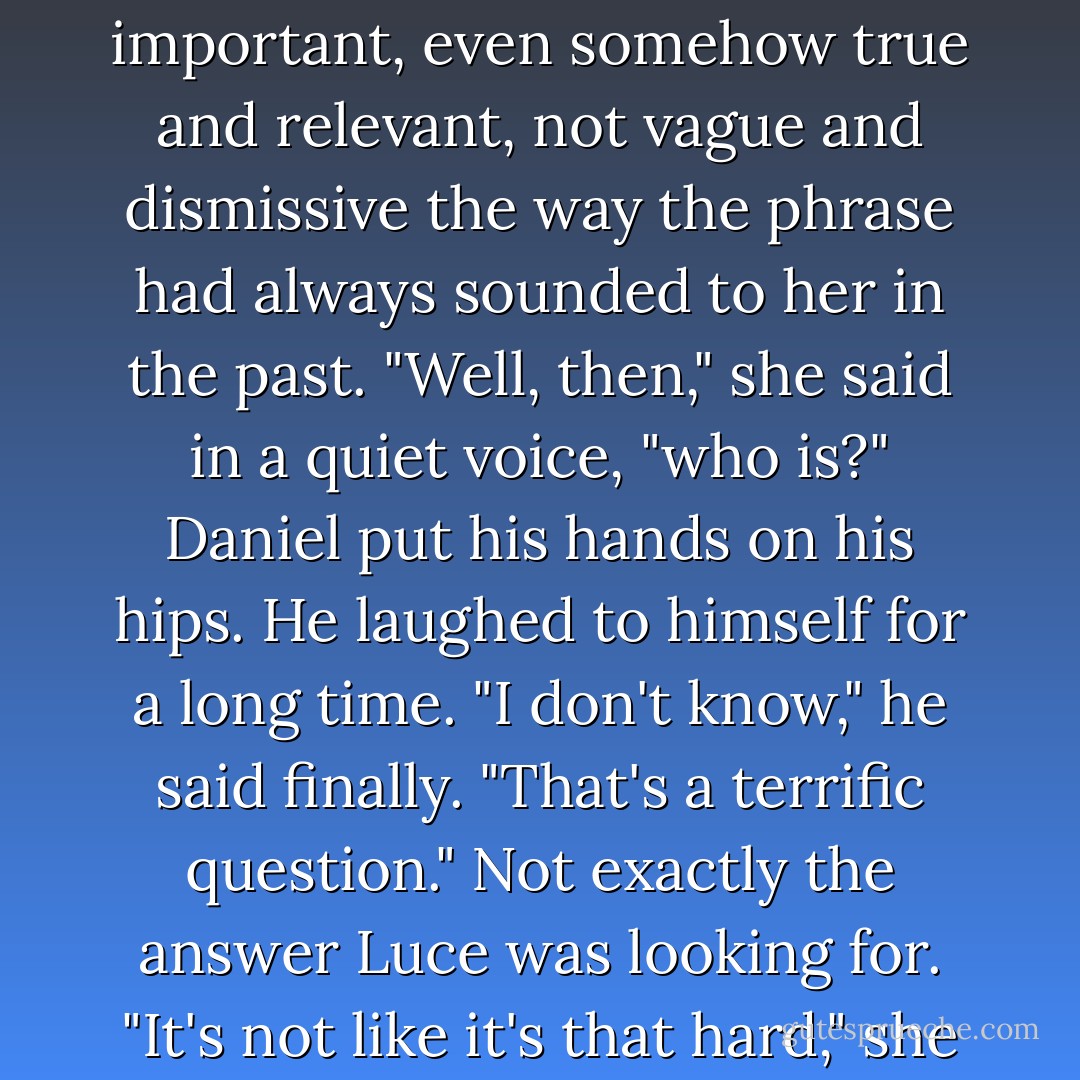 He's not-" Daniel started to say. He watched a red-tailed hawk land in an oak tree over their heads. "He's not good enough for you."<br />Luce had heard people say that line a thousand times before. It was what everyone always said. <i>Not good enough.</i> But when the words passed Daniel's lips, they sounded important, even somehow true and relevant, not vague and dismissive the way the phrase had always sounded to her in the past.<br />"Well, then," she said in a quiet voice, "who is?"<br />Daniel put his hands on his hips. He laughed to himself for a long time. "I don't know," he said finally. "That's a terrific question."<br />Not exactly the answer Luce was looking for. "It's not like it's <i>that</i> hard," she said, stuffing her hands into her pockets because she wanted to reach out for him. "To be good enough for <i>me</i>."<br />Daniel's eyes looked like they were falling, all the violet that had been in them a moment before turned a deep, dark gray. "Yes," he said. "Yes, it is. - Lauren Kate