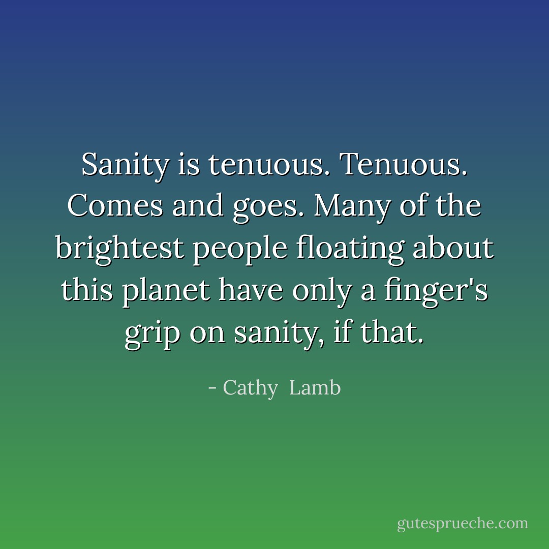 Sanity is tenuous. Tenuous. Comes and goes. Many of the brightest people floating about this planet have only a finger's grip on sanity, if that. - Cathy  Lamb