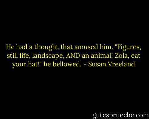 He had a thought that amused him. "Figures, still life, landscape, AND an animal! Zola, eat your hat!" he bellowed. - Susan Vreeland
