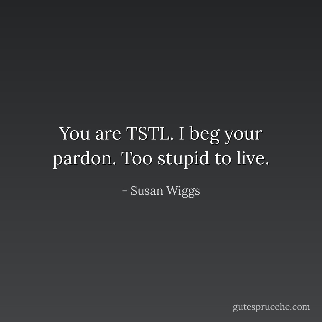 You are TSTL. I beg your pardon. Too stupid to live. - Susan Wiggs