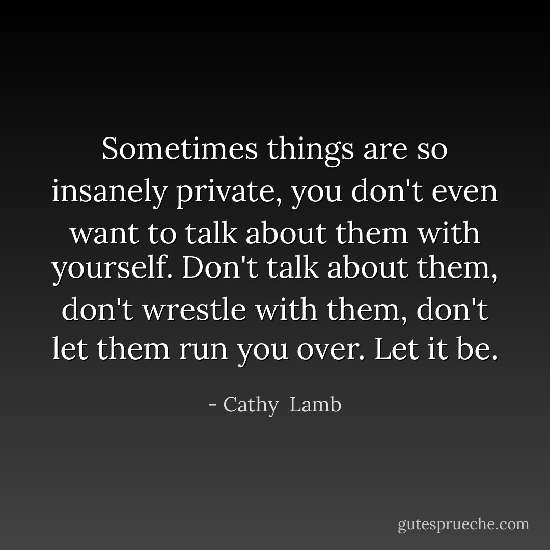 Sometimes things are so insanely private, you don't even want to talk about them with yourself. Don't talk about them, don't wrestle with them, don't let them run you over. Let it be. - Cathy  Lamb