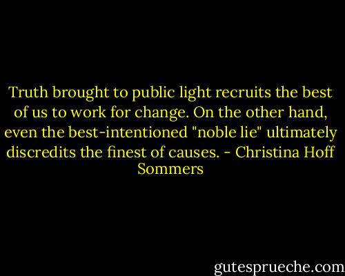 Truth brought to public light recruits the best of us to work for change. On the other hand, even the best-intentioned "noble lie" ultimately discredits the finest of causes. - Christina Hoff Sommers