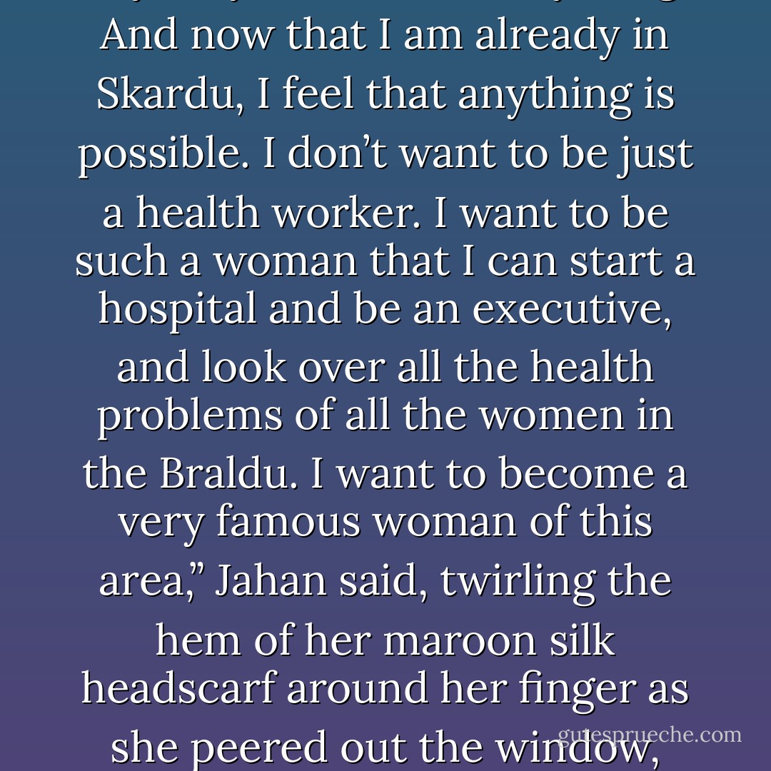 Jahan took a breath and composed herself. “When I was a little sort of girl and I would see a gentleman or a lady with good, clean clothes I would run and hide my face. But after I graduated from the Korphe School, I felt a big change in my life. I felt I was clear and clean and could go before anybody and discuss anything. And now that I am already in Skardu, I feel that anything is possible. I don’t want to be just a health worker. I want to be such a woman that I can start a hospital and be an executive, and look over all the health problems of all the women in the Braldu. I want to become a very famous woman of this area,” Jahan said, twirling the hem of her maroon silk headscarf around her finger as she peered out the window, past a soccer player sprinting through the drizzle toward a makeshift goal built of stacked stones, searching for the exact word with which to envision her future. “I want to be a… ‘Superlady’” she said, grinning defiantly, daring anyone, any man, to tell her she couldn’t. p. 313  - Greg Mortenson