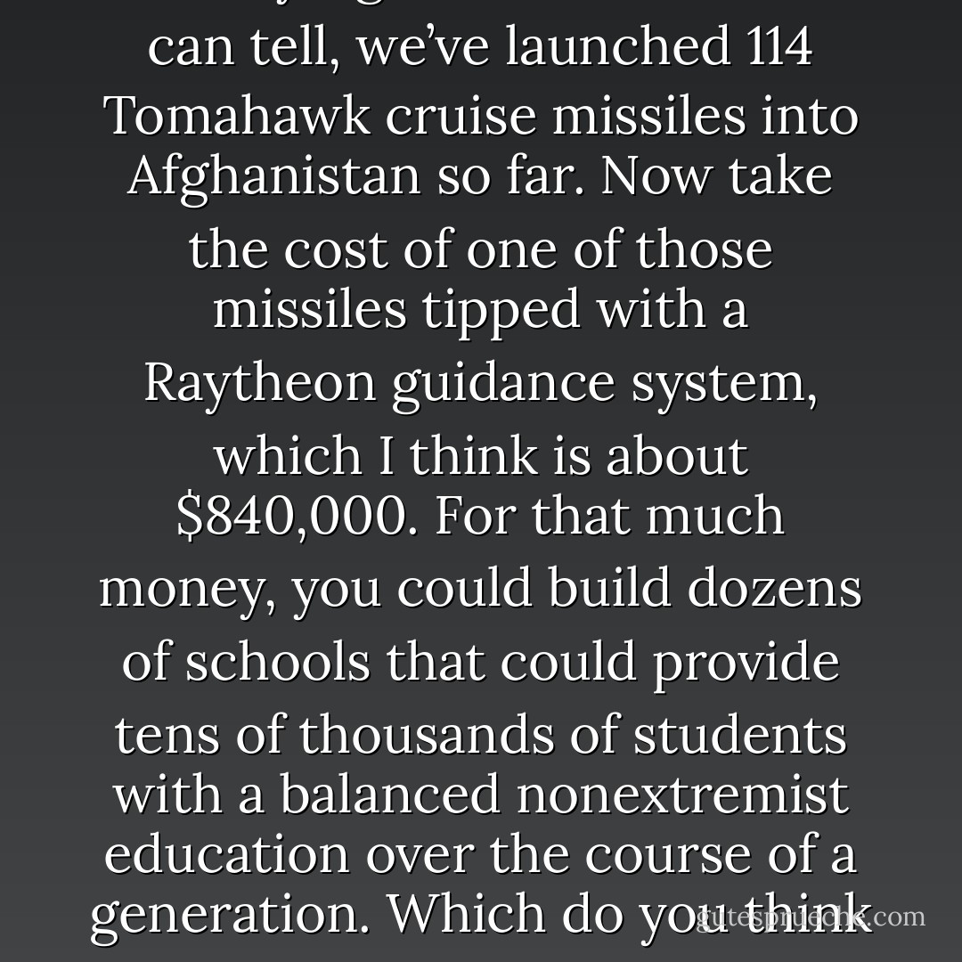 I’m no military expert, and these figures might not be exactly right. But as best as I can tell, we’ve launched 114 Tomahawk cruise missiles into Afghanistan so far. Now take the cost of one of those missiles tipped with a Raytheon guidance system, which I think is about $840,000. For that much money, you could build dozens of schools that could provide tens of thousands of students with a balanced nonextremist education over the course of a generation. Which do you think will make us more secure?” (295) - Greg Mortenson