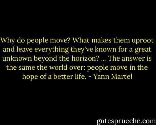 Why do people move? What makes them uproot and leave everything they've known for a great unknown beyond the horizon? ... The answer is the same the world over: people move in the hope of a better life. - Yann Martel