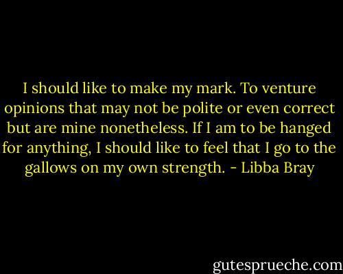 I should like to make my mark. To venture opinions that may not be polite or even correct but are mine nonetheless. If I am to be hanged for anything, I should like to feel that I go to the gallows on my own strength. - Libba Bray