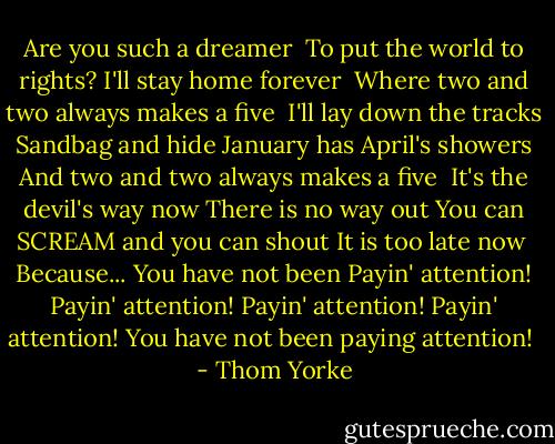 Are you such a dreamer <br />To put the world to rights?<br />I'll stay home forever <br />Where two and two always makes a five<br /><br />I'll lay down the tracks<br />Sandbag and hide<br />January has April's showers<br />And two and two always makes a five<br /><br />It's the devil's way now<br />There is no way out<br />You can SCREAM and you can shout<br />It is too late now<br /><br />Because...<br />You have not been<br />Payin' attention!<br />Payin' attention!<br />Payin' attention!<br />Payin' attention!<br />You have not been paying attention!<br /> - Thom Yorke