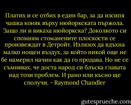 Платих и се отбих в един бар, за да изсипя чашка коняк върху нюйоркската пържола. Защо ли и викаха нюйоркска? Доколкото си спомням стоманените плоскости се произвеждат в Детройт. Излязох да вдъхна малко нощен въздух, за който никой още не бе намерил начин как да го продава. Но не се съмнявах, че доста народ си блъска главата над този проблем. И рано или късно ще сполучи. - Raymond Chandler