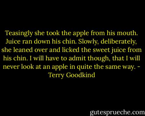 Teasingly she took the apple from his mouth. Juice ran down his chin. Slowly, deliberately, she leaned over and licked the sweet juice from his chin.<br />I will have to admit though, that I will never look at an apple in quite the same way. - Terry Goodkind