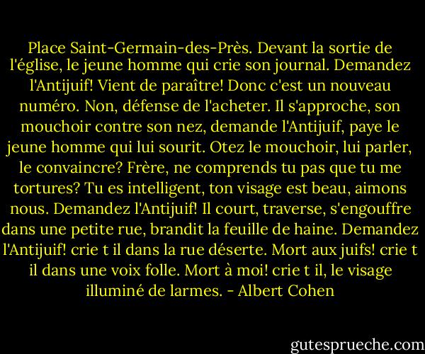Place Saint-Germain-des-Près. Devant la sortie de l'église, le jeune homme qui crie son journal. Demandez l'Antijuif! Vient de paraître! Donc c'est un nouveau numéro. Non, défense de l'acheter. Il s'approche, son mouchoir contre son nez, demande l'Antijuif, paye le jeune homme qui lui sourit. Otez le mouchoir, lui parler, le convaincre? Frère, ne comprends tu pas que tu me tortures? Tu es intelligent, ton visage est beau, aimons nous. Demandez l'Antijuif! Il court, traverse, s'engouffre dans une petite rue, brandit la feuille de haine. Demandez l'Antijuif! crie t il dans la rue déserte. Mort aux juifs! crie t il dans une voix folle. Mort à moi! crie t il, le visage illuminé de larmes. - Albert Cohen
