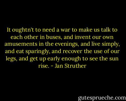 It oughtn't to need a war to make us talk to each other in buses, and invent our own amusements in the evenings, and live simply, and eat sparingly, and recover the use of our legs, and get up early enough to see the sun rise. - Jan Struther