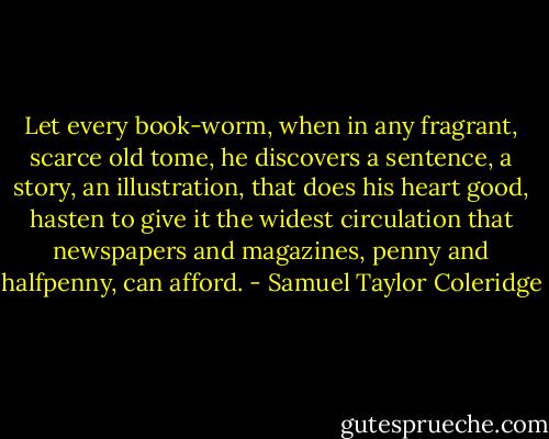Let every book-worm, when in any fragrant, scarce old tome, he discovers a sentence, a story, an illustration, that does his heart good, hasten to give it the widest circulation that newspapers and magazines, penny and halfpenny, can afford. - Samuel Taylor Coleridge