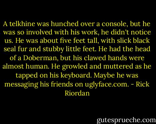 A telkhine was hunched over a console, but he was so involved with his work, he didn't notice us. He was about five feet tall, with slick black seal fur and stubby little feet. He had the head of a Doberman, but his clawed hands were almost human. He growled and muttered as he tapped on his keyboard. Maybe he was messaging his friends on uglyface.com. - Rick Riordan
