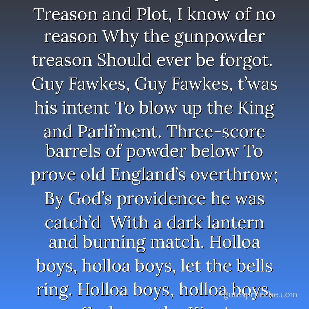 Remember, remember the Fifth of November,<br />The Gunpowder Treason and Plot,<br />I know of no reason<br />Why the gunpowder treason<br />Should ever be forgot.<br /><br />Guy Fawkes, Guy Fawkes, t’was his intent<br />To blow up the King and Parli’ment.<br />Three-score barrels of powder below<br />To prove old England’s overthrow;<br />By God’s providence he was catch’d <br />With a dark lantern and burning match.<br />Holloa boys, holloa boys, let the bells ring.<br />Holloa boys, holloa boys, God save the King! - Alan Moore