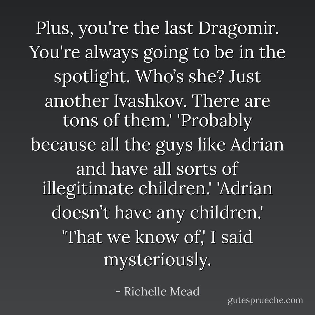 Plus, you're the last Dragomir. You're always going to be in the spotlight. Who’s she? Just another Ivashkov. There are tons of them.'<br />'Probably because all the guys like Adrian and have all sorts of illegitimate children.'<br />'Adrian doesn’t have any children.'<br />'That we know of,' I said mysteriously. - Richelle Mead