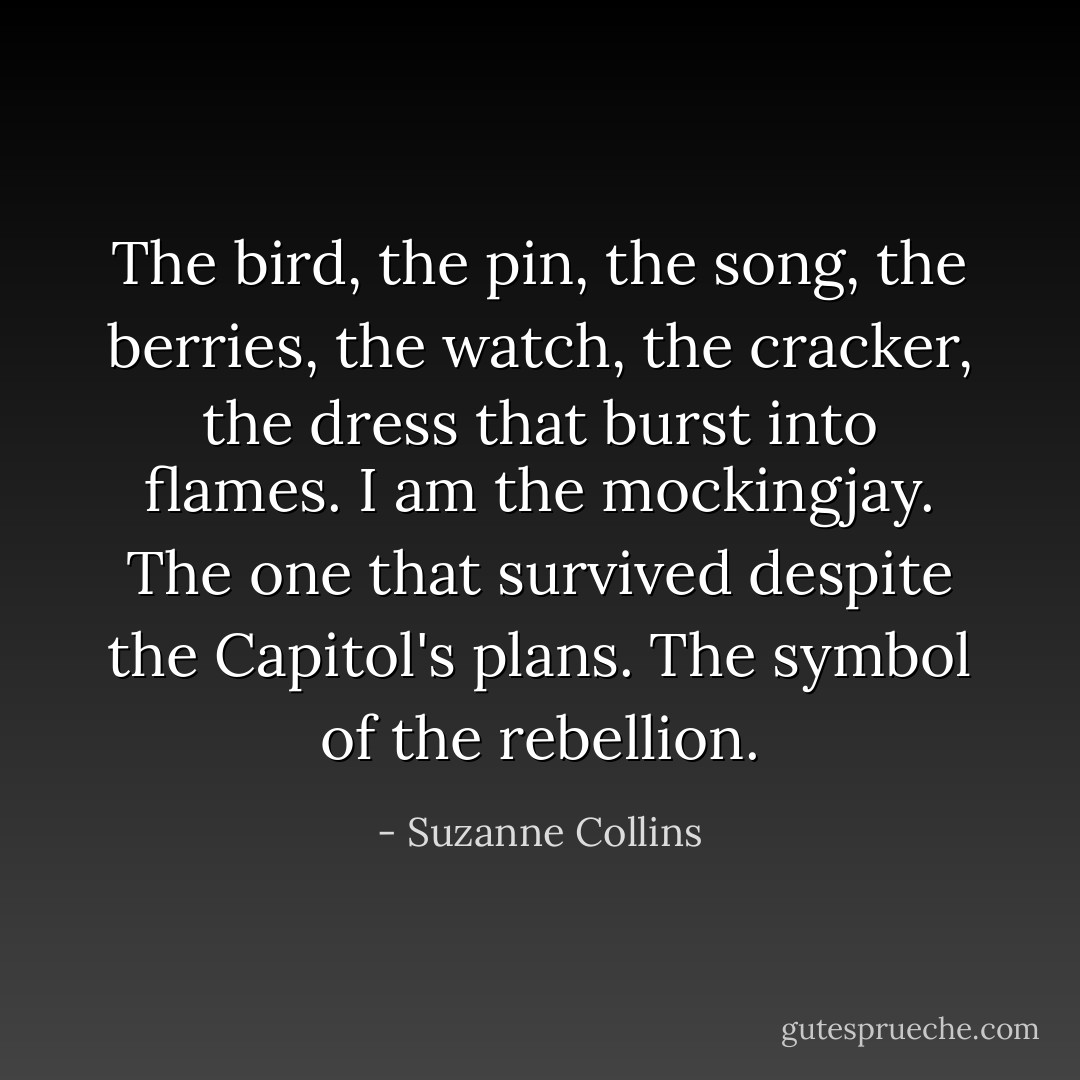 The bird, the pin, the song, the berries, the watch, the cracker, the dress that burst into flames. I am the mockingjay. The one that survived despite the Capitol's plans. The symbol of the rebellion. - Suzanne Collins