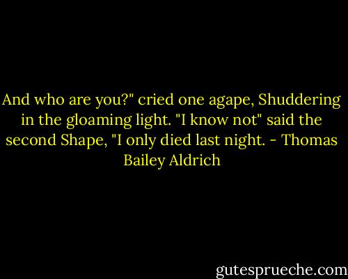 And who are you?" cried one agape, Shuddering in the gloaming light. "I know not" said the second Shape, "I only died last night. - Thomas Bailey Aldrich