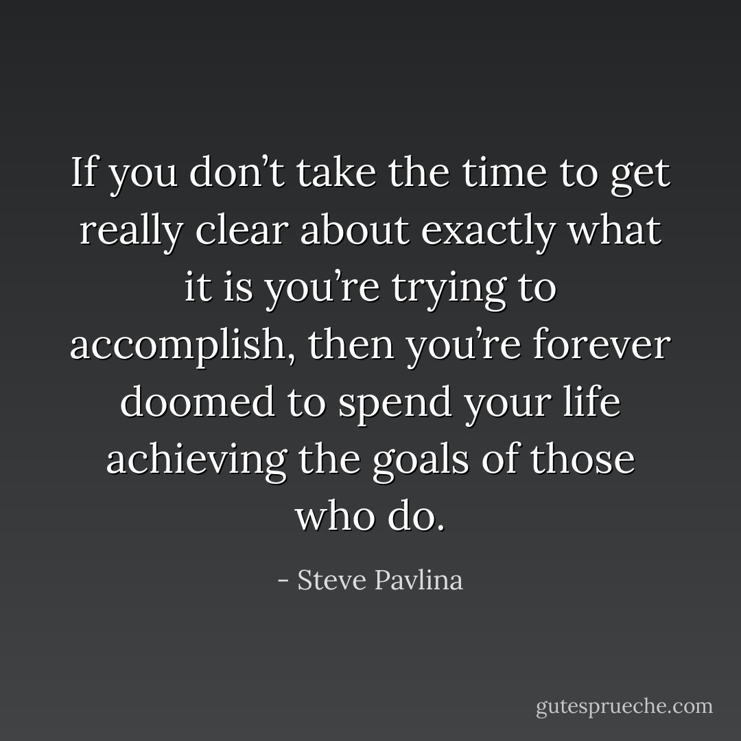 If you don’t take the time to get really clear about exactly what it is you’re trying to accomplish, then you’re forever doomed to spend your life achieving the goals of those who do. - Steve Pavlina