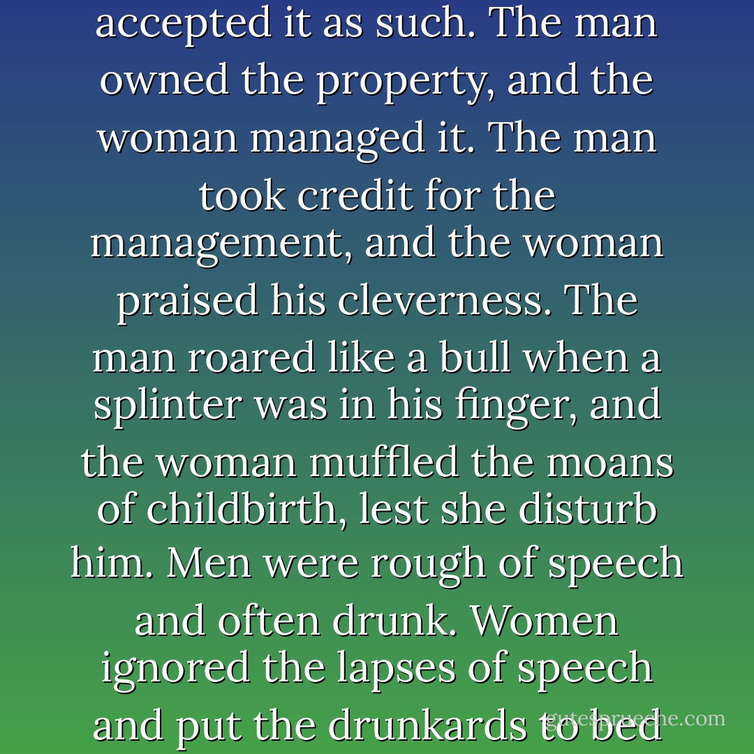 Life was not easy, nor was it happy, but she did not expect life to be easy, and, if it was not happy, that was woman's lot. It was a man's world, and she accepted it as such. The man owned the property, and the woman managed it. The man took credit for the management, and the woman praised his cleverness. The man roared like a bull when a splinter was in his finger, and the woman muffled the moans of childbirth, lest she disturb him. Men were rough of speech and often drunk. Women ignored the lapses of speech and put the drunkards to bed without bitter words. Men were rude and outspoken, women were always kind, gracious and forgiving. - Margaret Mitchell