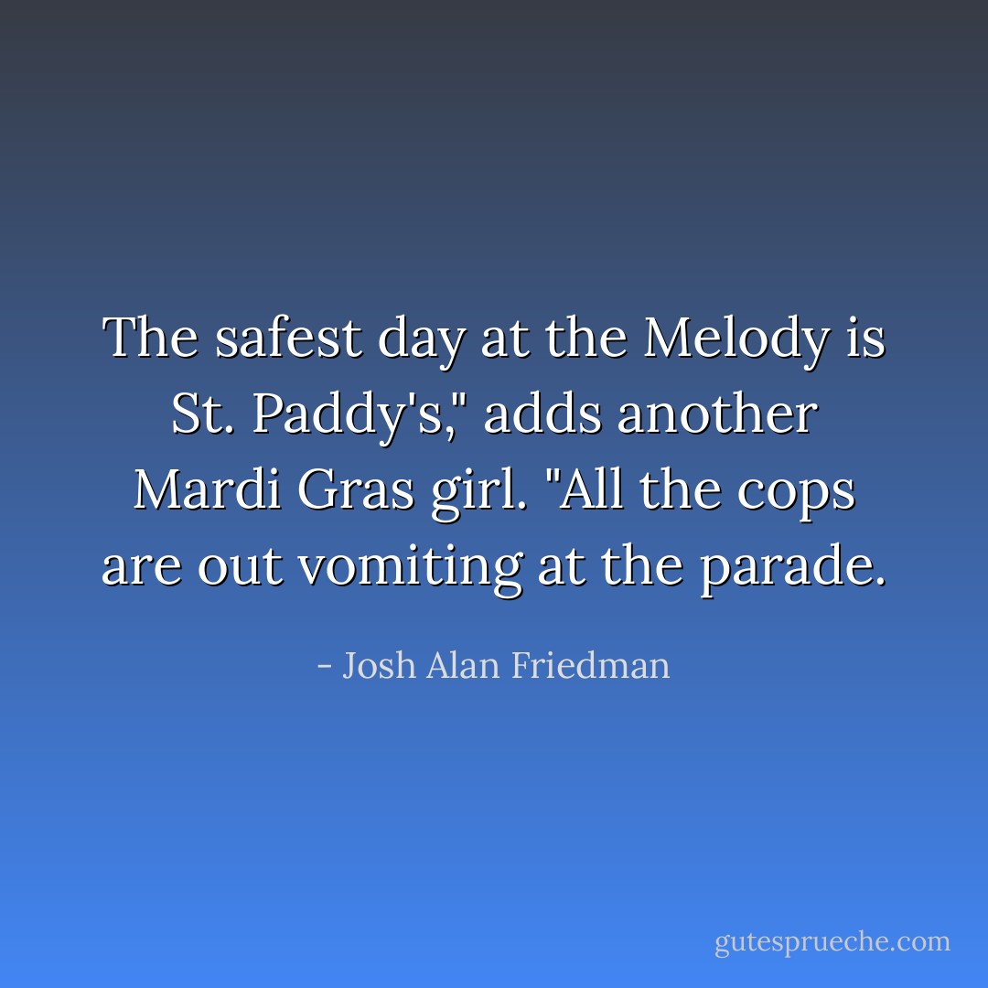 The safest day at the Melody is St. Paddy's," adds another Mardi Gras girl. "All the cops are out vomiting at the parade. - Josh Alan Friedman