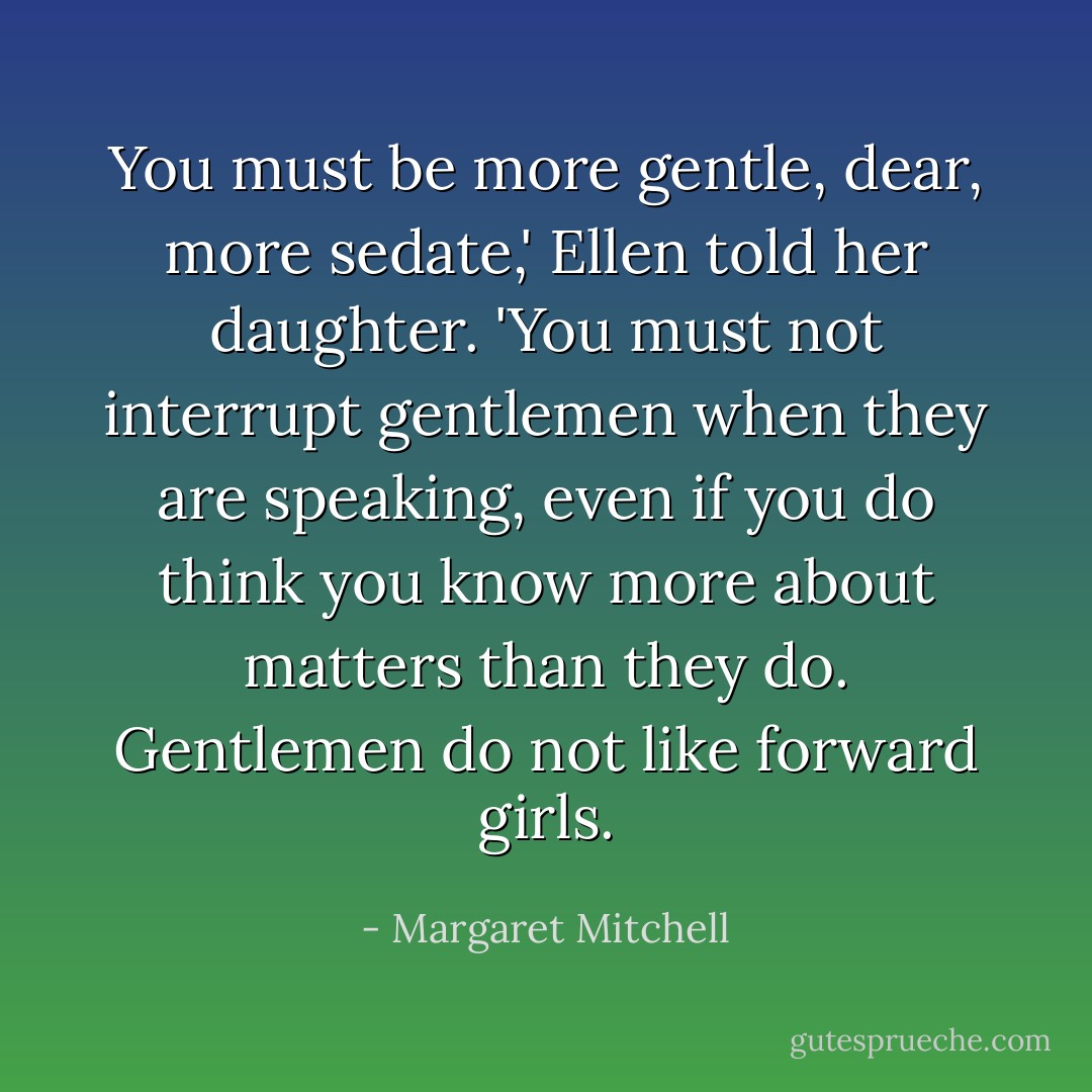You must be more gentle, dear, more sedate,' Ellen told her daughter. 'You must not interrupt gentlemen when they are speaking, even if you do think you know more about matters than they do. Gentlemen do not like forward girls. - Margaret Mitchell