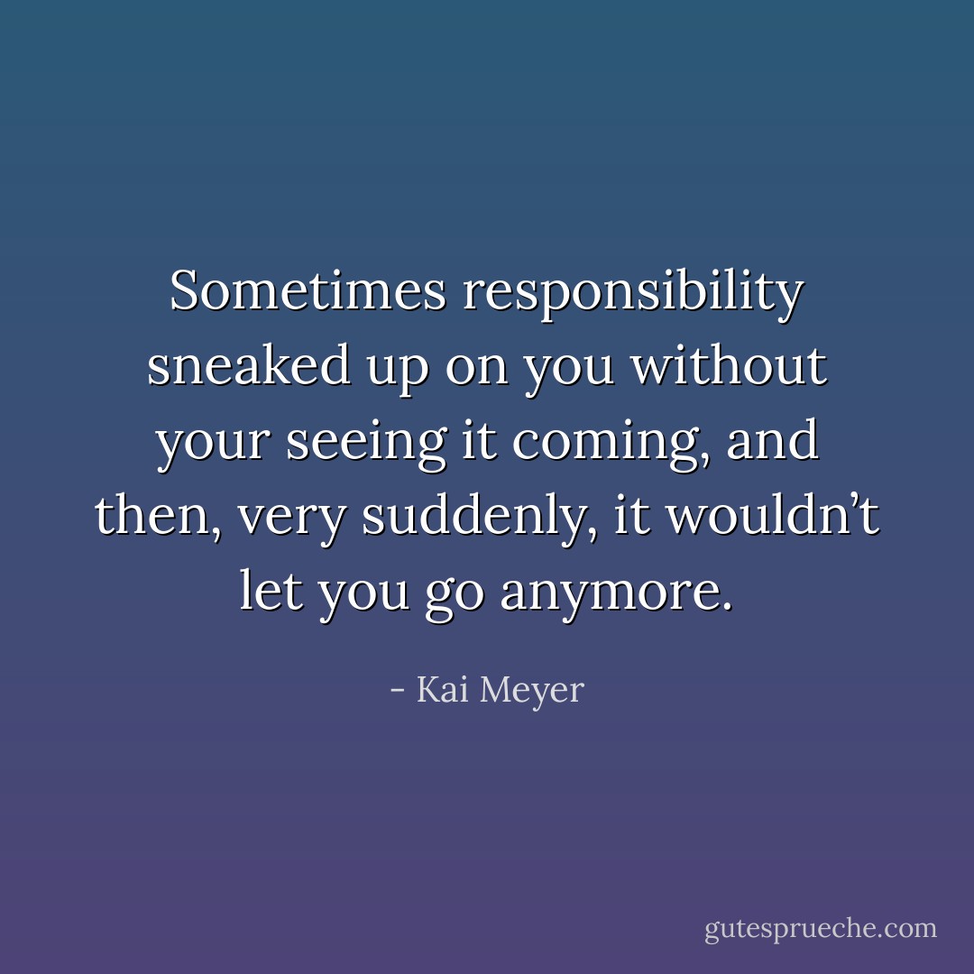 Sometimes responsibility sneaked up on you without your seeing it coming, and then, very suddenly, it wouldn’t let you go anymore. - Kai Meyer