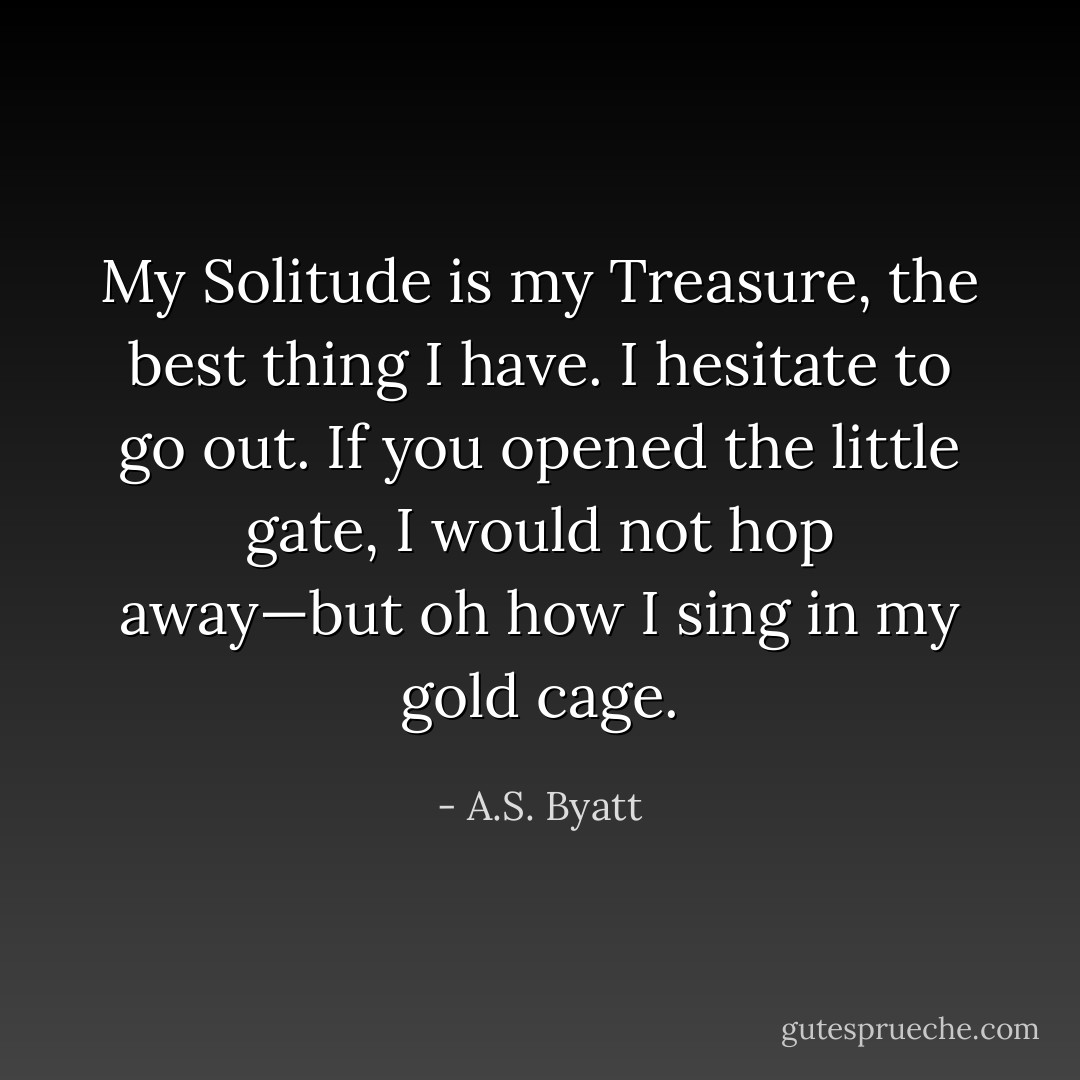 My Solitude is my Treasure, the best thing I have. I hesitate to go out. If you opened the little gate, I would not hop away—but oh how I sing in my gold cage. - A.S. Byatt