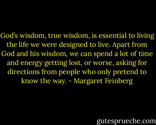 God’s wisdom, true wisdom, is essential to living the life we were designed to live. Apart from God and his wisdom, we can spend a lot of time and energy getting lost, or worse, asking for directions from people who only pretend to know the way. - Margaret Feinberg