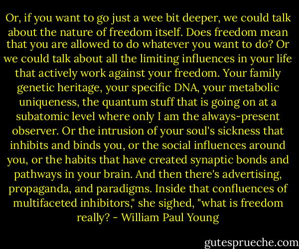 Or, if you want to go just a wee bit deeper, we could talk about the nature of freedom itself. Does freedom mean that you are allowed to do whatever you want to do? Or we could talk about all the limiting influences in your life that actively work against your freedom. Your family genetic heritage, your specific DNA, your metabolic uniqueness, the quantum stuff that is going on at a subatomic level where only I am the always-present observer. Or the intrusion of your soul's sickness that inhibits and binds you, or the social influences around you, or the habits that have created synaptic bonds and pathways in your brain. And then there's advertising, propaganda, and paradigms. Inside that confluences of multifaceted inhibitors," she sighed, "what is freedom really? - William Paul Young