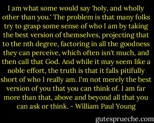 I am what some would say 'holy, and wholly other than you.' The problem is that many folks try to grasp some sense of who I am by taking the best version of themselves, projecting that to the nth degree, factoring in all the goodness they can perceive, which often isn't much, and then call that God. And while it may seem like a noble effort, the truth is that it falls pitifully short of who I really am. I'm not merely the best version of you that you can think of. I am far more than that, above and beyond all that you can ask or think. - William Paul Young