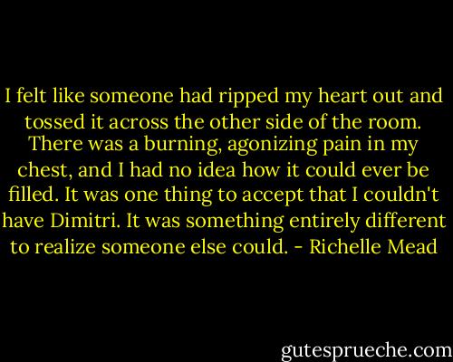 I felt like someone had ripped my heart out and tossed it across the other side of the room. There was a burning, agonizing pain in my chest, and I had no idea how it could ever be filled. It was one thing to accept that I couldn't have Dimitri. It was something entirely different to realize someone else could. - Richelle Mead