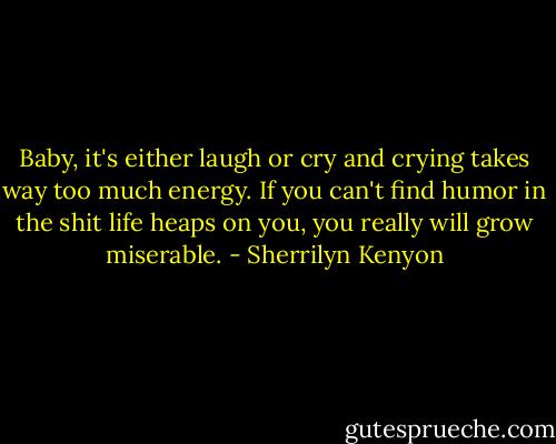 Baby, it's either laugh or cry and crying takes way too much energy. If you can't find humor in the shit life heaps on you, you really will grow miserable. - Sherrilyn Kenyon