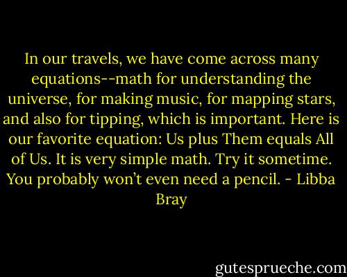 In our travels, we have come across many equations--math for understanding the universe, for making music, for mapping stars, and also for tipping, which is important. Here is our favorite equation: Us plus Them equals All of Us. It is very simple math. Try it sometime. You probably won’t even need a pencil. - Libba Bray