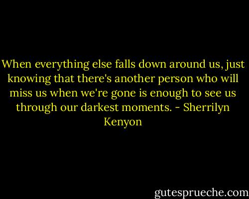 When everything else falls down around us, just knowing that there's another person who will miss us when we're gone is enough to see us through our darkest moments. - Sherrilyn Kenyon