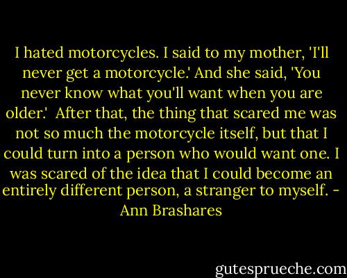 I hated motorcycles. I said to my mother, 'I'll never get a motorcycle.' And she said, 'You never know what you'll want when you are older.'<br /><br />After that, the thing that scared me was not so much the motorcycle itself, but that I could turn into a person who would want one. I was scared of the idea that I could become an entirely different person, a stranger to myself. - Ann Brashares