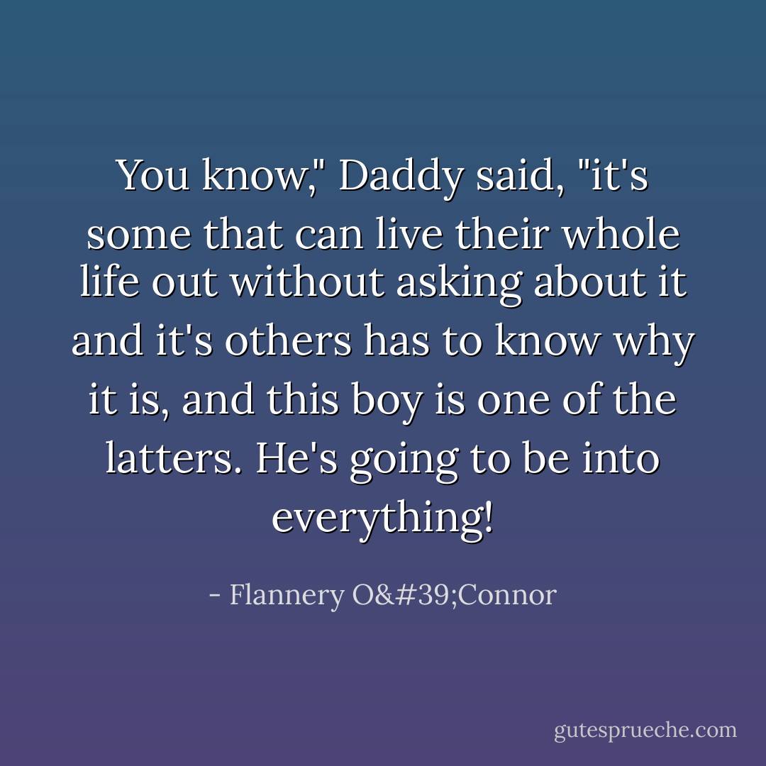 You know," Daddy said, "it's some that can live their whole life out without asking about it and it's others has to know why it is, and this boy is one of the latters. He's going to be into everything! - Flannery O'Connor