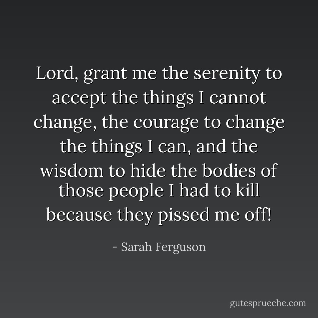 Lord, grant me the serenity to accept the things I cannot change, the courage to change the things I can, and the wisdom to hide the bodies of those people I had to kill because they pissed me off! - Sarah Ferguson
