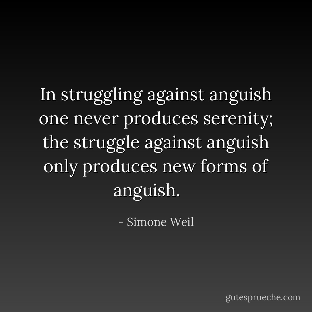 In struggling against anguish one never produces serenity; the struggle against anguish only produces new forms of anguish. <br /> <br /> - Simone Weil