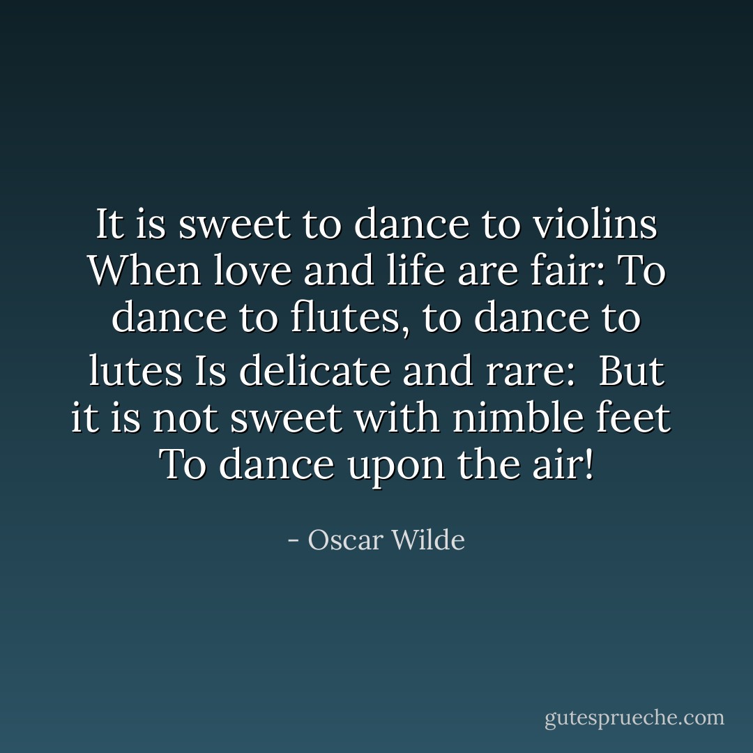 It is sweet to dance to violins<br />When love and life are fair:<br />To dance to flutes, to dance to lutes<br />Is delicate and rare: <br />But it is not sweet with nimble feet <br />To dance upon the air! - Oscar Wilde