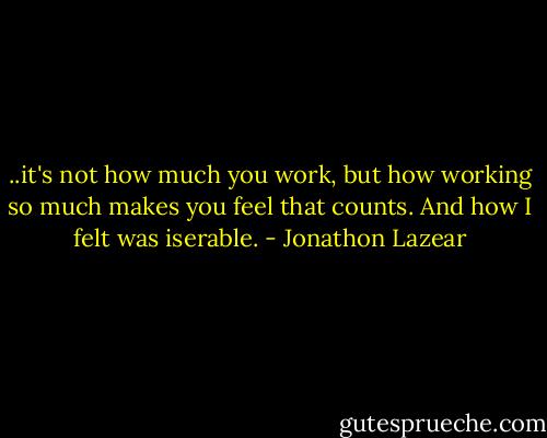 ..it's not how much you work, but how working so much makes you feel that counts. And how I felt was iserable. - Jonathon Lazear