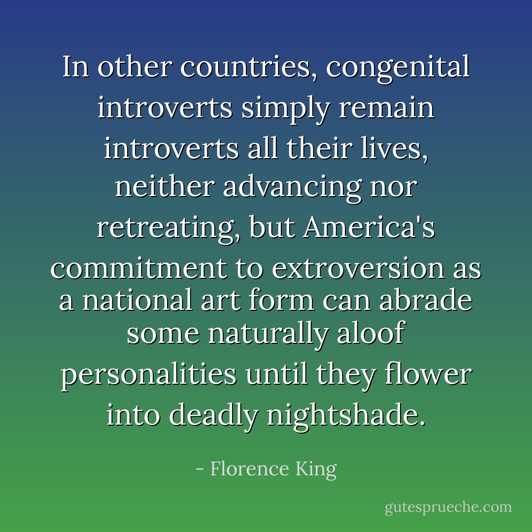 In other countries, congenital introverts simply remain introverts all their lives, neither advancing nor retreating, but America's commitment to extroversion as a national art form can abrade some naturally aloof personalities until they flower into deadly nightshade. - Florence King