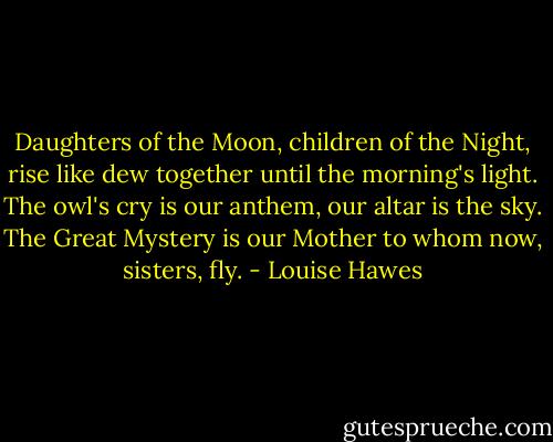 Daughters of the Moon,<br />children of the Night,<br />rise like dew together<br />until the morning's light.<br />The owl's cry is our anthem,<br />our altar is the sky.<br />The Great Mystery is our Mother<br />to whom now, sisters, fly. - Louise Hawes