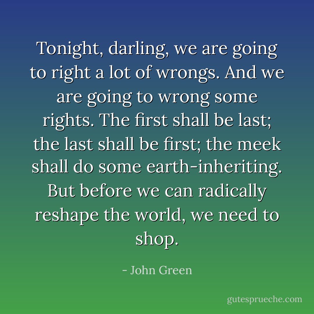Tonight, darling, we are going to right a lot of wrongs. And we are going to wrong some rights. The first shall be last; the last shall be first; the meek shall do some earth-inheriting. But before we can radically reshape the world, we need to shop. - John Green
