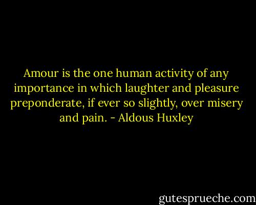 Amour is the one human activity of any importance in which laughter and pleasure preponderate, if ever so slightly, over misery and pain. - Aldous Huxley