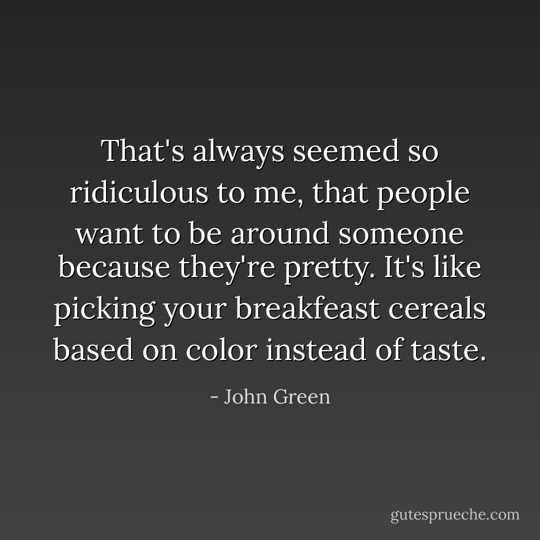 That's always seemed so ridiculous to me, that people want to be around someone because they're pretty. It's like picking your breakfeast cereals based on color instead of taste. - John Green
