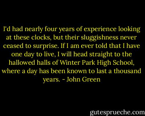 I'd had nearly four years of experience looking at these clocks, but their sluggishness never ceased to surprise. If I am ever told that I have one day to live, I will head straight to the hallowed halls of Winter Park High School, where a day has been known to last a thousand years. - John Green