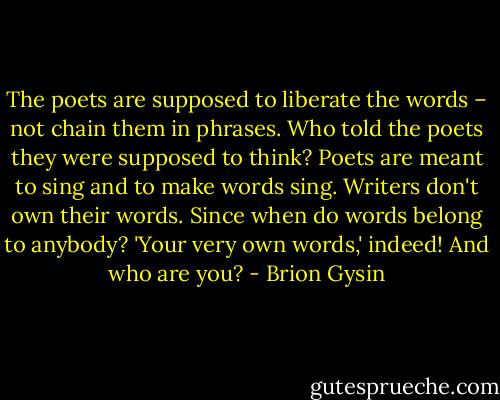 The poets are supposed to liberate the words – not chain them in phrases. Who told the poets they were supposed to think? Poets are meant to sing and to make words sing. Writers don't own their words. Since when do words belong to anybody? 'Your very own words,' indeed! And who are you? - Brion Gysin