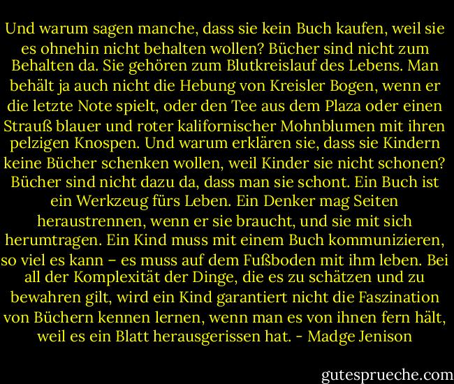 Und warum sagen manche, dass sie kein Buch kaufen, weil sie es ohnehin nicht behalten wollen? Bücher sind nicht zum Behalten da. Sie gehören zum Blutkreislauf des Lebens. Man behält ja auch nicht die Hebung von Kreisler Bogen, wenn er die letzte Note spielt, oder den Tee aus dem Plaza oder einen Strauß blauer und roter kalifornischer Mohnblumen mit ihren pelzigen Knospen. Und warum erklären sie, dass sie Kindern keine Bücher schenken wollen, weil Kinder sie nicht schonen? Bücher sind nicht dazu da, dass man sie schont. Ein Buch ist ein Werkzeug fürs Leben. Ein Denker mag Seiten heraustrennen, wenn er sie braucht, und sie mit sich herumtragen. Ein Kind muss mit einem Buch kommunizieren, so viel es kann – es muss auf dem Fußboden mit ihm leben. Bei all der Komplexität der Dinge, die es zu schätzen und zu bewahren gilt, wird ein Kind garantiert nicht die Faszination von Büchern kennen lernen, wenn man es von ihnen fern hält, weil es ein Blatt herausgerissen hat. - Madge Jenison