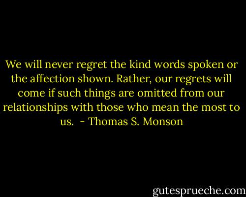 We will never regret the kind words spoken or the affection shown. Rather, our regrets will come if such things are omitted from our relationships with those who mean the most to us.<br /> - Thomas S. Monson